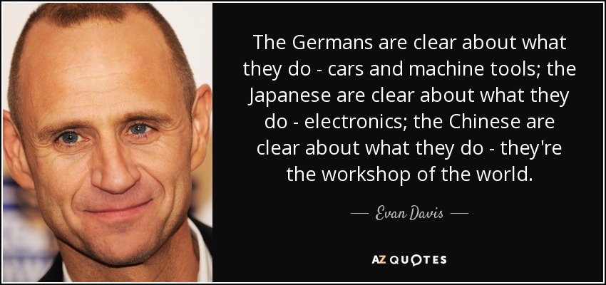 The Germans are clear about what they do - cars and machine tools; the Japanese are clear about what they do - electronics; the Chinese are clear about what they do - they're the workshop of the world. - Evan Davis