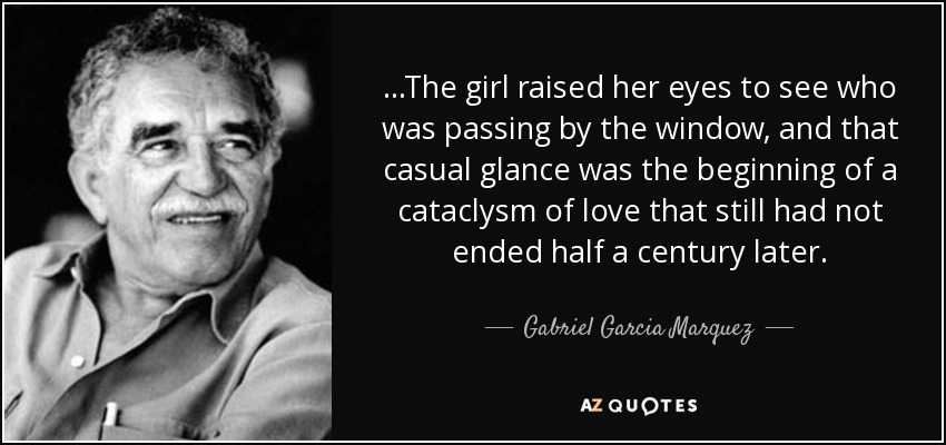 ...The girl raised her eyes to see who was passing by the window, and that casual glance was the beginning of a cataclysm of love that still had not ended half a century later. - Gabriel Garcia Marquez