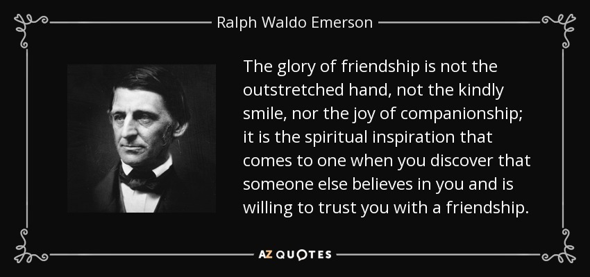 The glory of friendship is not the outstretched hand, not the kindly smile, nor the joy of companionship; it is the spiritual inspiration that comes to one when you discover that someone else believes in you and is willing to trust you with a friendship. - Ralph Waldo Emerson