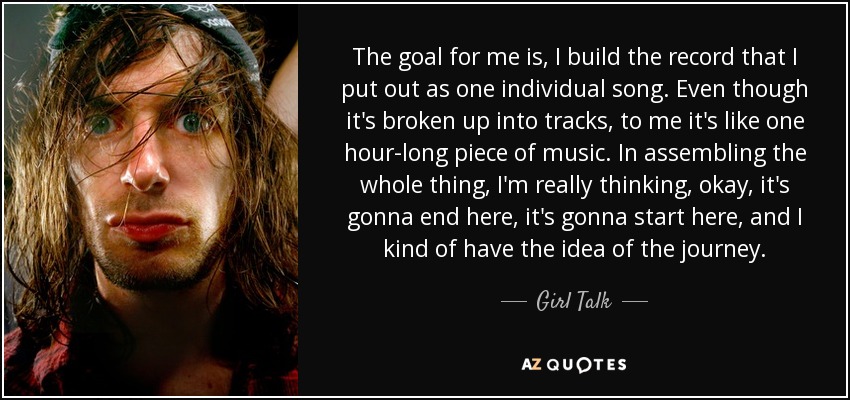 The goal for me is, I build the record that I put out as one individual song. Even though it's broken up into tracks, to me it's like one hour-long piece of music. In assembling the whole thing, I'm really thinking, okay, it's gonna end here, it's gonna start here, and I kind of have the idea of the journey. - Girl Talk