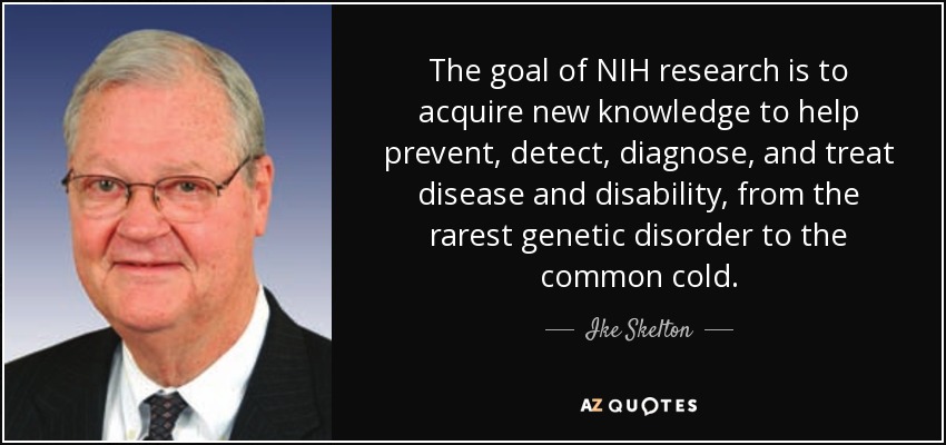 The goal of NIH research is to acquire new knowledge to help prevent, detect, diagnose, and treat disease and disability, from the rarest genetic disorder to the common cold. - Ike Skelton