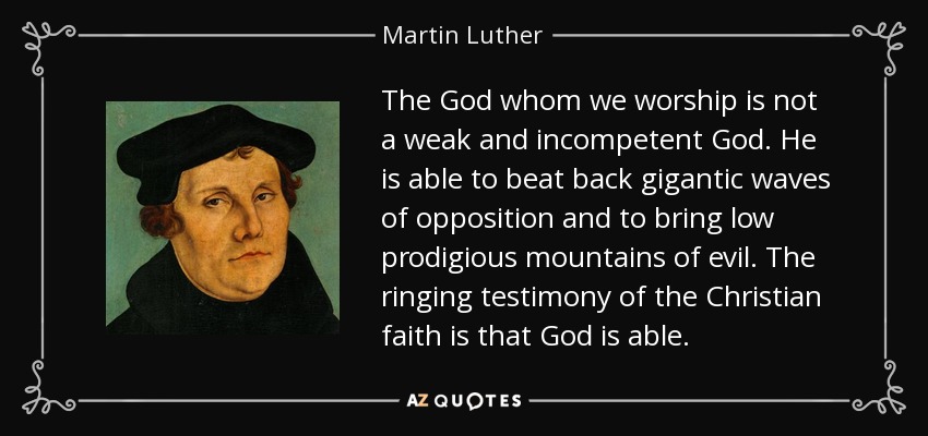 The God whom we worship is not a weak and incompetent God. He is able to beat back gigantic waves of opposition and to bring low prodigious mountains of evil. The ringing testimony of the Christian faith is that God is able. - Martin Luther