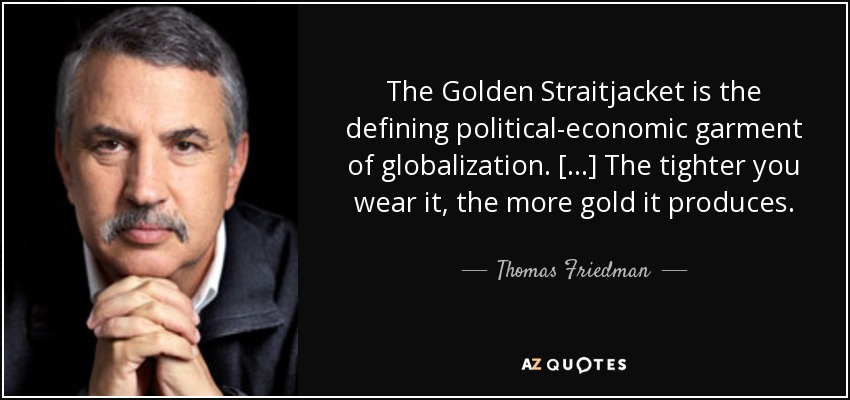 The Golden Straitjacket is the defining political-economic garment of globalization. [...] The tighter you wear it, the more gold it produces. - Thomas Friedman