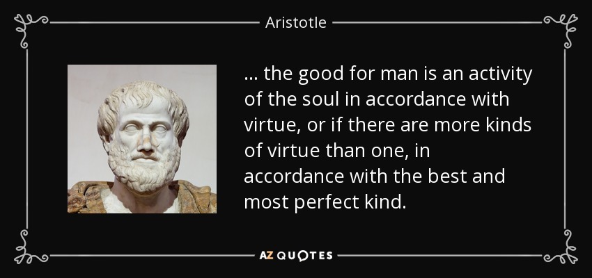 ... the good for man is an activity of the soul in accordance with virtue, or if there are more kinds of virtue than one, in accordance with the best and most perfect kind. - Aristotle