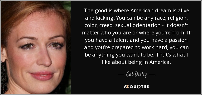 The good is where American dream is alive and kicking. You can be any race, religion, color, creed, sexual orientation - it doesn't matter who you are or where you're from. If you have a talent and you have a passion and you're prepared to work hard, you can be anything you want to be. That's what I like about being in America. - Cat Deeley