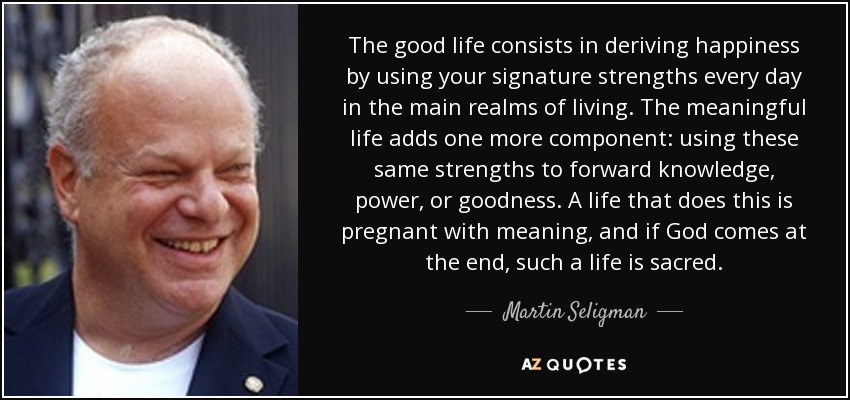 The good life consists in deriving happiness by using your signature strengths every day in the main realms of living. The meaningful life adds one more component: using these same strengths to forward knowledge, power, or goodness. A life that does this is pregnant with meaning, and if God comes at the end, such a life is sacred. - Martin Seligman