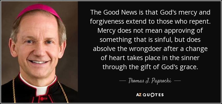 The Good News is that God's mercy and forgiveness extend to those who repent. Mercy does not mean approving of something that is sinful, but does absolve the wrongdoer after a change of heart takes place in the sinner through the gift of God's grace. - Thomas J. Paprocki