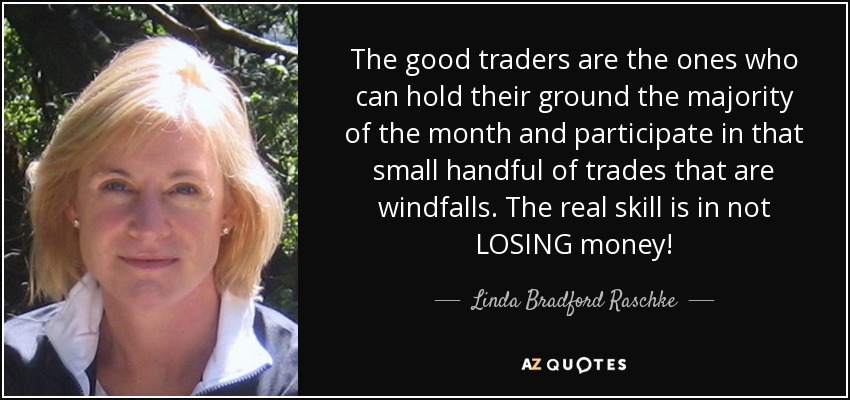 The good traders are the ones who can hold their ground the majority of the month and participate in that small handful of trades that are windfalls. The real skill is in not LOSING money! - Linda Bradford Raschke