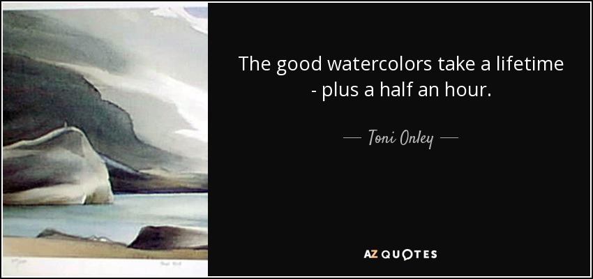 The good watercolors take a lifetime - plus a half an hour. - Toni Onley