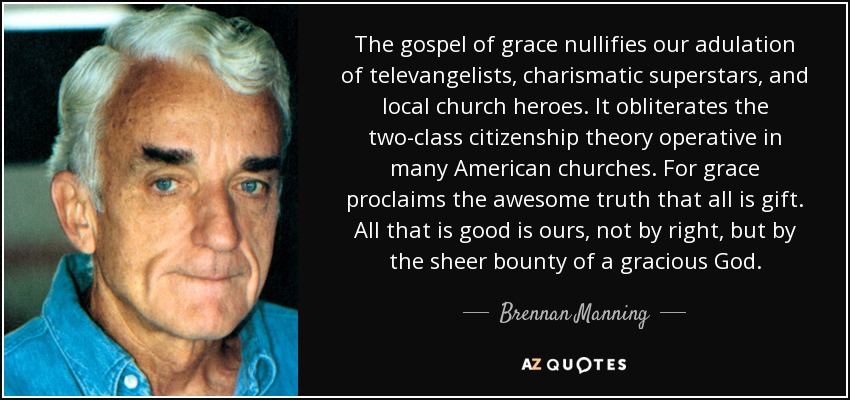 The gospel of grace nullifies our adulation of televangelists, charismatic superstars, and local church heroes. It obliterates the two-class citizenship theory operative in many American churches. For grace proclaims the awesome truth that all is gift. All that is good is ours, not by right, but by the sheer bounty of a gracious God. - Brennan Manning