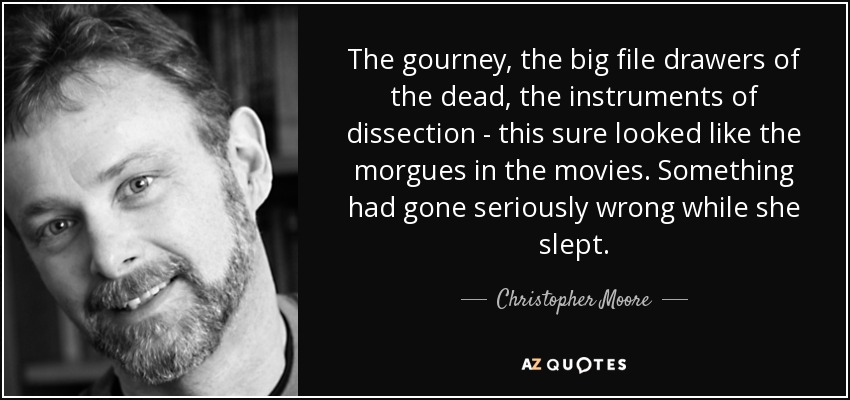 The gourney, the big file drawers of the dead, the instruments of dissection - this sure looked like the morgues in the movies. Something had gone seriously wrong while she slept. - Christopher Moore