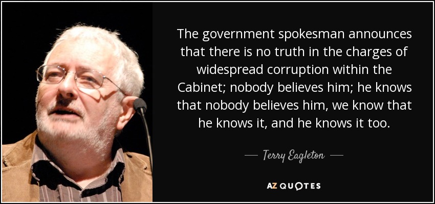 The government spokesman announces that there is no truth in the charges of widespread corruption within the Cabinet; nobody believes him; he knows that nobody believes him, we know that he knows it, and he knows it too. - Terry Eagleton