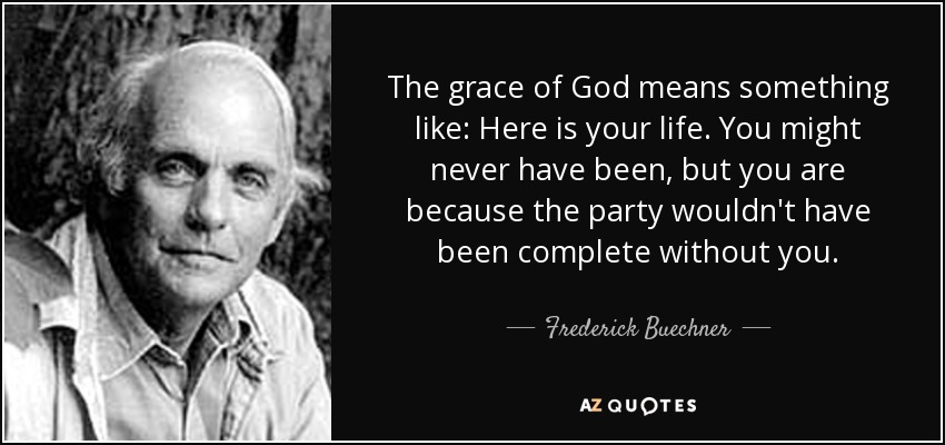 The grace of God means something like: Here is your life. You might never have been, but you are because the party wouldn't have been complete without you. - Frederick Buechner