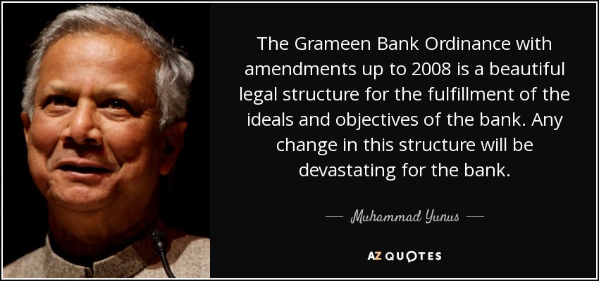 The Grameen Bank Ordinance with amendments up to 2008 is a beautiful legal structure for the fulfillment of the ideals and objectives of the bank. Any change in this structure will be devastating for the bank. - Muhammad Yunus