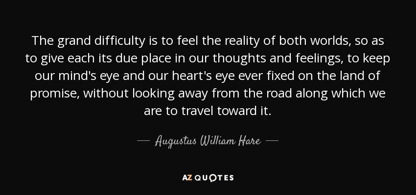 The grand difficulty is to feel the reality of both worlds, so as to give each its due place in our thoughts and feelings, to keep our mind's eye and our heart's eye ever fixed on the land of promise, without looking away from the road along which we are to travel toward it. - Augustus William Hare