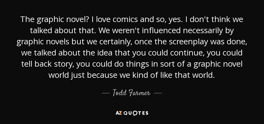 The graphic novel? I love comics and so, yes. I don't think we talked about that. We weren't influenced necessarily by graphic novels but we certainly, once the screenplay was done, we talked about the idea that you could continue, you could tell back story, you could do things in sort of a graphic novel world just because we kind of like that world. - Todd Farmer