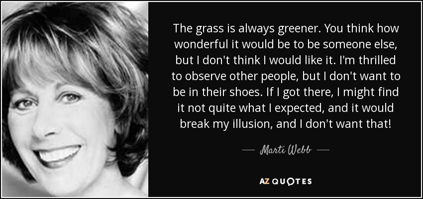The grass is always greener. You think how wonderful it would be to be someone else, but I don't think I would like it. I'm thrilled to observe other people, but I don't want to be in their shoes. If I got there, I might find it not quite what I expected, and it would break my illusion, and I don't want that! - Marti Webb
