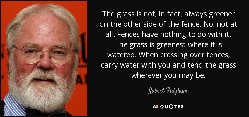 The grass is not, in fact, always greener on the other side of the fence. No, not at all. Fences have nothing to do with it. The grass is greenest where it is watered. When crossing over fences, carry water with you and tend the grass wherever you may be. - Robert Fulghum