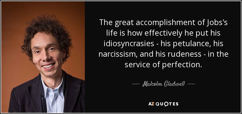 The great accomplishment of Jobs's life is how effectively he put his idiosyncrasies - his petulance, his narcissism, and his rudeness - in the service of perfection. - Malcolm Gladwell