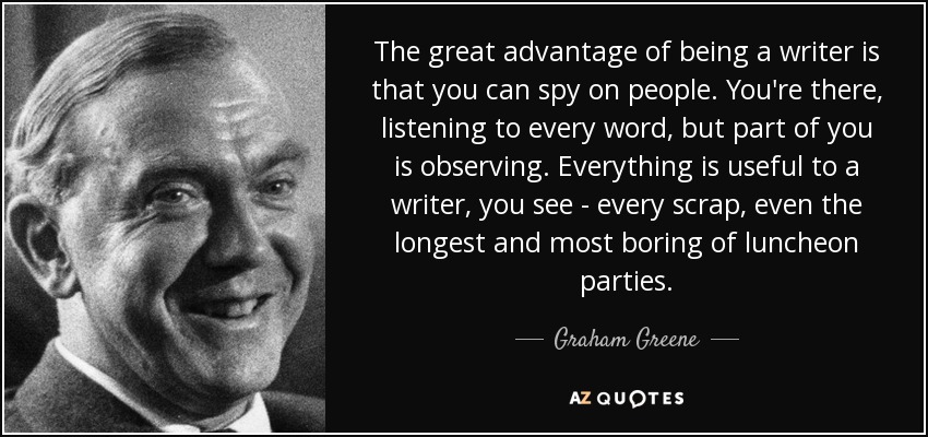 La gran ventaja de ser escritor es que puedes espiar a la gente. Estás allí, escuchando cada palabra, pero una parte de ti está observando. Todo es útil para un escritor: cualquier chisme, incluso el más largo y aburrido de los almuerzos. - Graham Greene