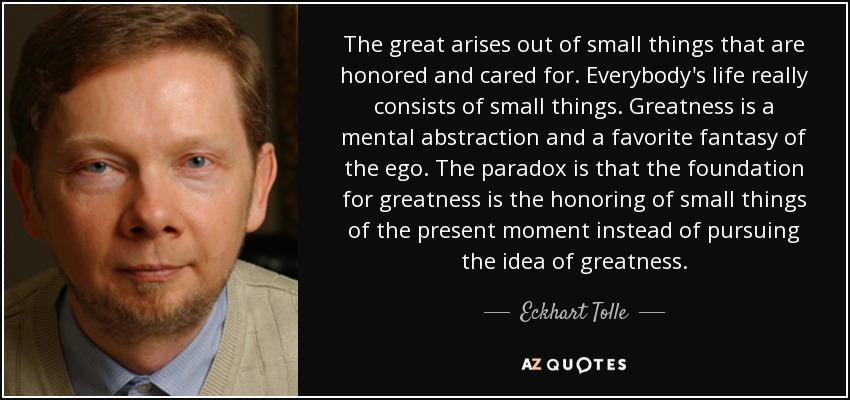 The great arises out of small things that are honored and cared for. Everybody's life really consists of small things. Greatness is a mental abstraction and a favorite fantasy of the ego. The paradox is that the foundation for greatness is the honoring of small things of the present moment instead of pursuing the idea of greatness. - Eckhart Tolle