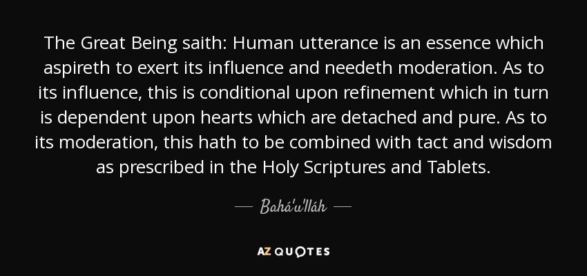 The Great Being saith: Human utterance is an essence which aspireth to exert its influence and needeth moderation. As to its influence, this is conditional upon refinement which in turn is dependent upon hearts which are detached and pure. As to its moderation, this hath to be combined with tact and wisdom as prescribed in the Holy Scriptures and Tablets. - Bahá'u'lláh