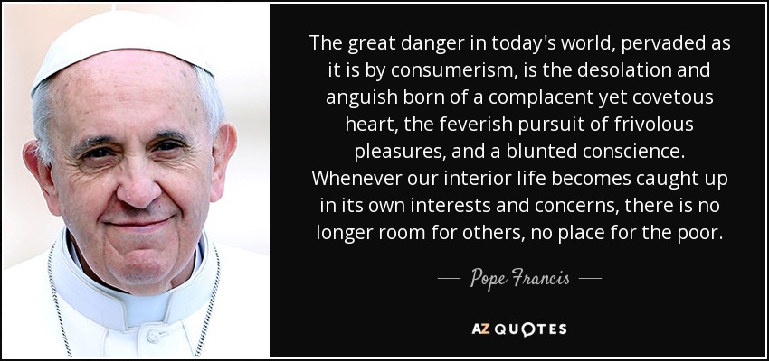 The great danger in today's world, pervaded as it is by consumerism, is the desolation and anguish born of a complacent yet covetous heart, the feverish pursuit of frivolous pleasures, and a blunted conscience. Whenever our interior life becomes caught up in its own interests and concerns, there is no longer room for others, no place for the poor. - Pope Francis