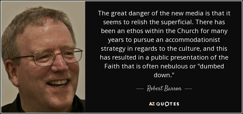 The great danger of the new media is that it seems to relish the superficial. There has been an ethos within the Church for many years to pursue an accommodationist strategy in regards to the culture, and this has resulted in a public presentation of the Faith that is often nebulous or 