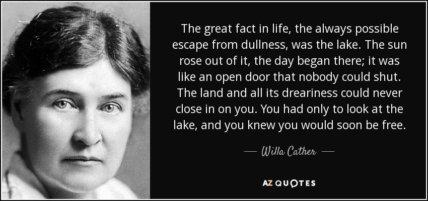 The great fact in life, the always possible escape from dullness, was the lake. The sun rose out of it, the day began there; it was like an open door that nobody could shut. The land and all its dreariness could never close in on you. You had only to look at the lake, and you knew you would soon be free. - Willa Cather