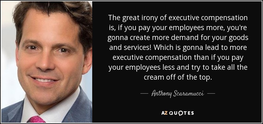 The great irony of executive compensation is, if you pay your employees more, you're gonna create more demand for your goods and services! Which is gonna lead to more executive compensation than if you pay your employees less and try to take all the cream off of the top. - Anthony Scaramucci