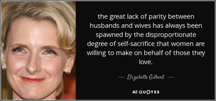 the great lack of parity between husbands and wives has always been spawned by the disproportionate degree of self-sacrifice that women are willing to make on behalf of those they love. - Elizabeth Gilbert