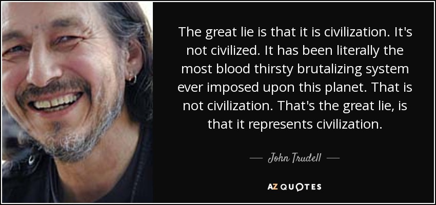 The great lie is that it is civilization. It's not civilized. It has been literally the most blood thirsty brutalizing system ever imposed upon this planet. That is not civilization. That's the great lie, is that it represents civilization. - John Trudell