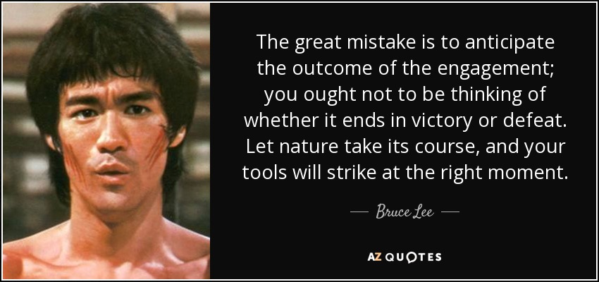 The great mistake is to anticipate the outcome of the engagement; you ought not to be thinking of whether it ends in victory or defeat. Let nature take its course, and your tools will strike at the right moment. - Bruce Lee