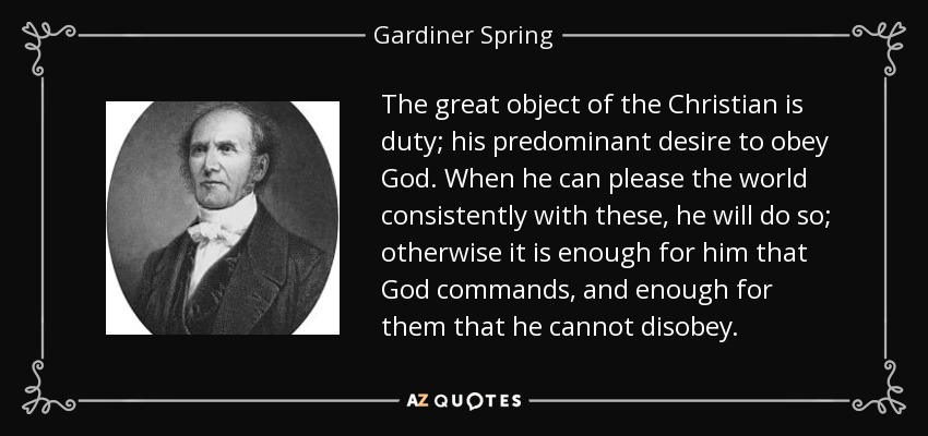 The great object of the Christian is duty; his predominant desire to obey God. When he can please the world consistently with these, he will do so; otherwise it is enough for him that God commands, and enough for them that he cannot disobey. - Gardiner Spring