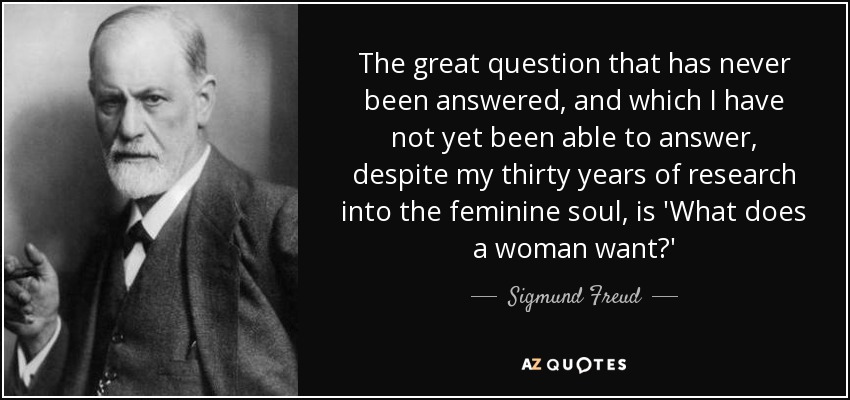 The great question that has never been answered, and which I have not yet been able to answer, despite my thirty years of research into the feminine soul, is 'What does a woman want?' - Sigmund Freud