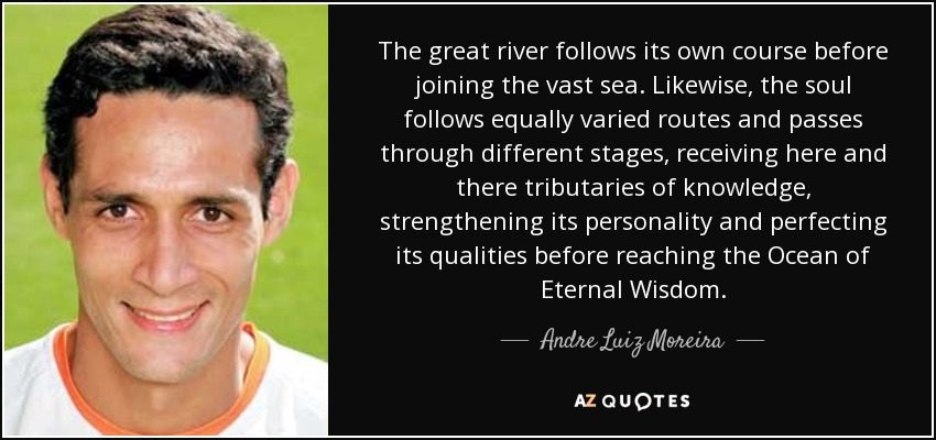 The great river follows its own course before joining the vast sea. Likewise, the soul follows equally varied routes and passes through different stages, receiving here and there tributaries of knowledge, strengthening its personality and perfecting its qualities before reaching the Ocean of Eternal Wisdom. - Andre Luiz Moreira