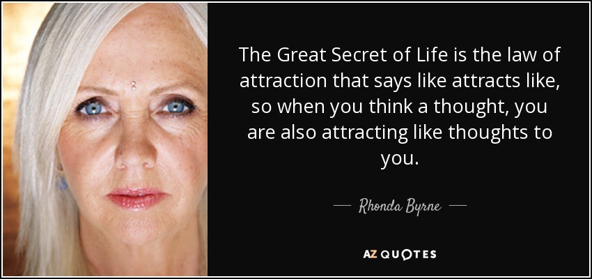 The Great Secret of Life is the law of attraction that says like attracts like, so when you think a thought, you are also attracting like thoughts to you. - Rhonda Byrne