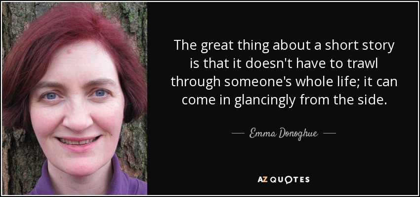 The great thing about a short story is that it doesn't have to trawl through someone's whole life; it can come in glancingly from the side. - Emma Donoghue