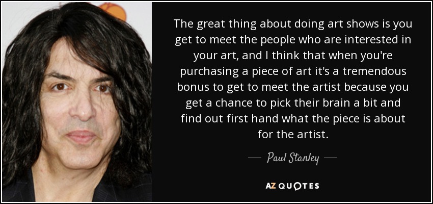 The great thing about doing art shows is you get to meet the people who are interested in your art, and I think that when you're purchasing a piece of art it's a tremendous bonus to get to meet the artist because you get a chance to pick their brain a bit and find out first hand what the piece is about for the artist. - Paul Stanley