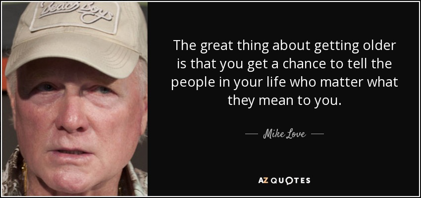 Lo bueno de hacerse mayor es que tienes la oportunidad de decirles a las personas importantes de tu vida lo que significan para ti. - Mike Love