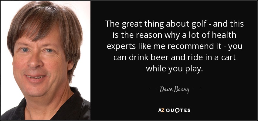 The great thing about golf - and this is the reason why a lot of health experts like me recommend it - you can drink beer and ride in a cart while you play. - Dave Barry