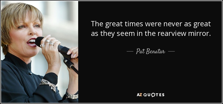 The great times were never as great as they seem in the rearview mirror. - Pat Benatar
