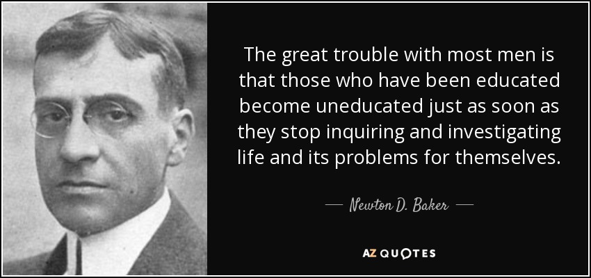 The great trouble with most men is that those who have been educated become uneducated just as soon as they stop inquiring and investigating life and its problems for themselves. - Newton D. Baker