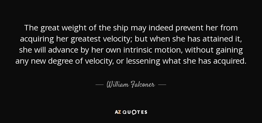 The great weight of the ship may indeed prevent her from acquiring her greatest velocity; but when she has attained it, she will advance by her own intrinsic motion, without gaining any new degree of velocity, or lessening what she has acquired. - William Falconer