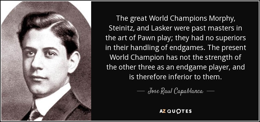 The great World Champions Morphy, Steinitz, and Lasker were past masters in the art of Pawn play; they had no superiors in their handling of endgames. The present World Champion has not the strength of the other three as an endgame player, and is therefore inferior to them. - Jose Raul Capablanca