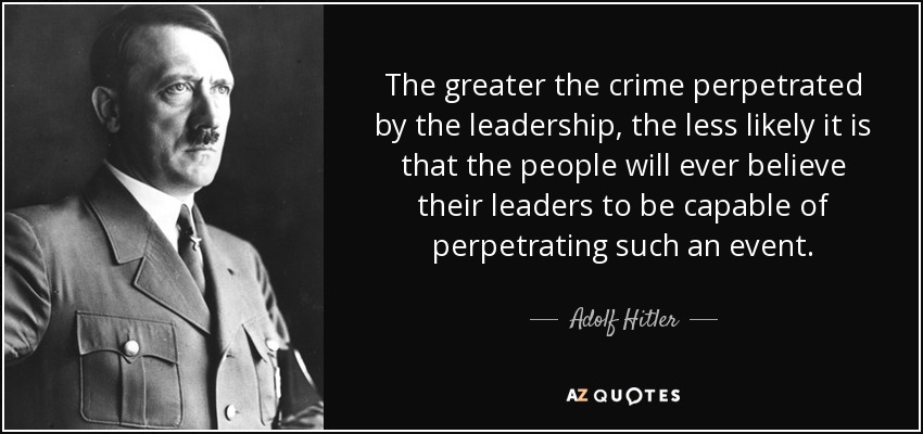 The greater the crime perpetrated by the leadership, the less likely it is that the people will ever believe their leaders to be capable of perpetrating such an event. - Adolf Hitler