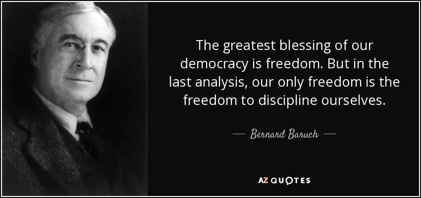 The greatest blessing of our democracy is freedom. But in the last analysis, our only freedom is the freedom to discipline ourselves. - Bernard Baruch