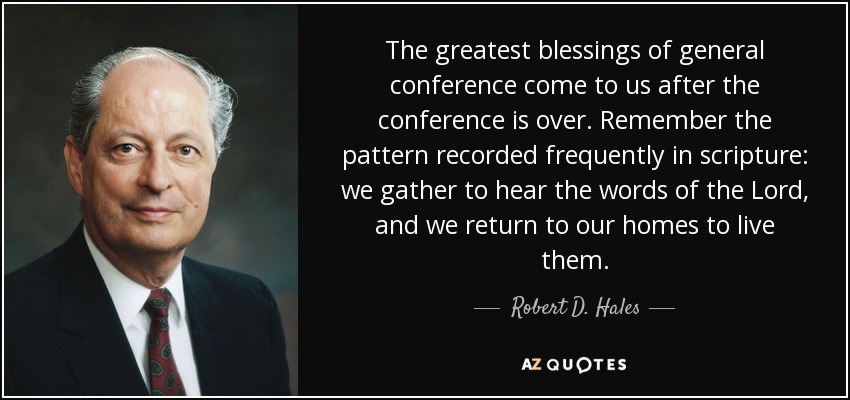 The greatest blessings of general conference come to us after the conference is over. Remember the pattern recorded frequently in scripture: we gather to hear the words of the Lord, and we return to our homes to live them. - Robert D. Hales