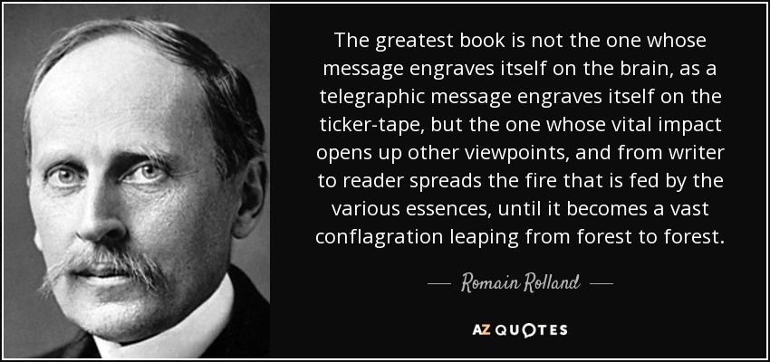 The greatest book is not the one whose message engraves itself on the brain, as a telegraphic message engraves itself on the ticker-tape, but the one whose vital impact opens up other viewpoints, and from writer to reader spreads the fire that is fed by the various essences, until it becomes a vast conflagration leaping from forest to forest. - Romain Rolland