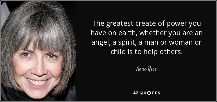 The greatest create of power you have on earth, whether you are an angel, a spirit, a man or woman or child is to help others. - Anne Rice